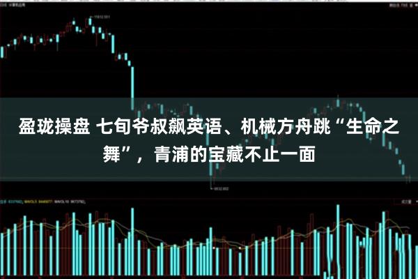盈珑操盘 七旬爷叔飙英语、机械方舟跳“生命之舞”，青浦的宝藏不止一面