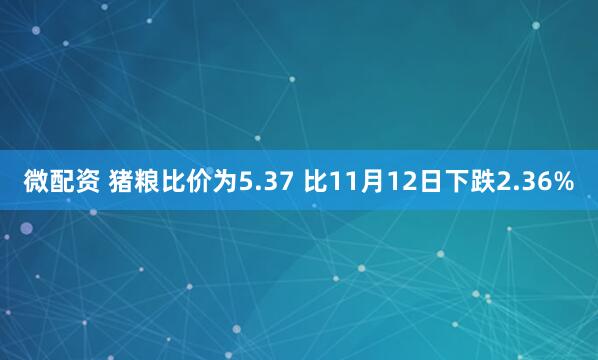 微配资 猪粮比价为5.37 比11月12日下跌2.36%