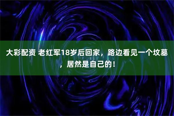 大彩配资 老红军18岁后回家，路边看见一个坟墓，居然是自己的！