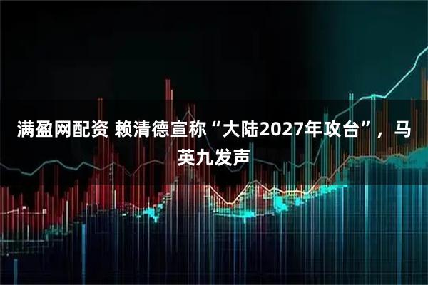 满盈网配资 赖清德宣称“大陆2027年攻台”，马英九发声