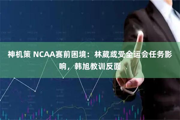 神机策 NCAA赛前困境：林葳或受全运会任务影响，韩旭教训反面