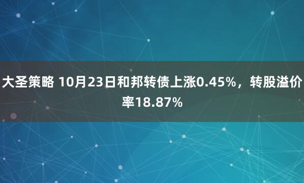 大圣策略 10月23日和邦转债上涨0.45%，转股溢价率18.87%