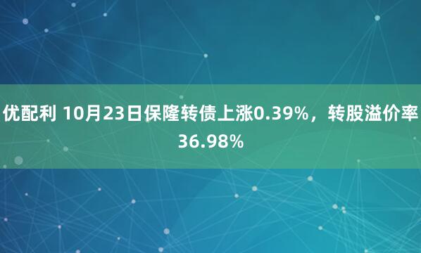优配利 10月23日保隆转债上涨0.39%，转股溢价率36.98%