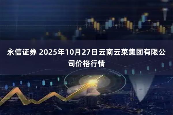永信证券 2025年10月27日云南云菜集团有限公司价格行情