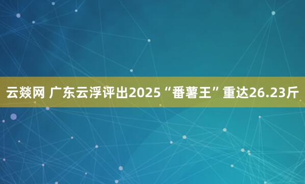 云燚网 广东云浮评出2025“番薯王”重达26.23斤