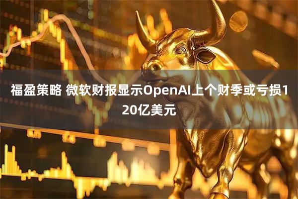 福盈策略 微软财报显示OpenAI上个财季或亏损120亿美元