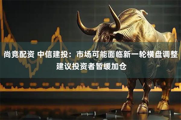 尚竞配资 中信建投：市场可能面临新一轮横盘调整 建议投资者暂缓加仓