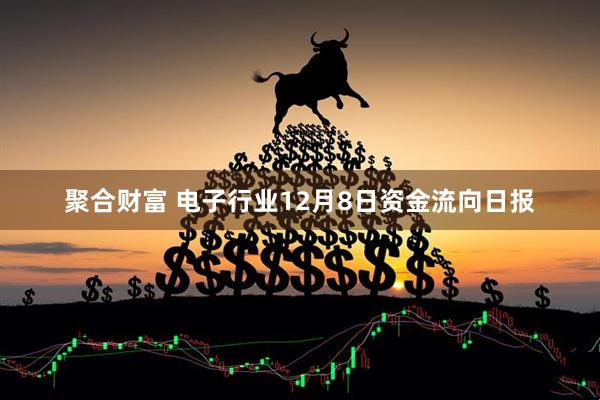 聚合财富 电子行业12月8日资金流向日报