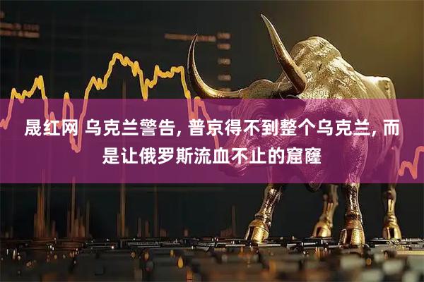 晟红网 乌克兰警告, 普京得不到整个乌克兰, 而是让俄罗斯流血不止的窟窿