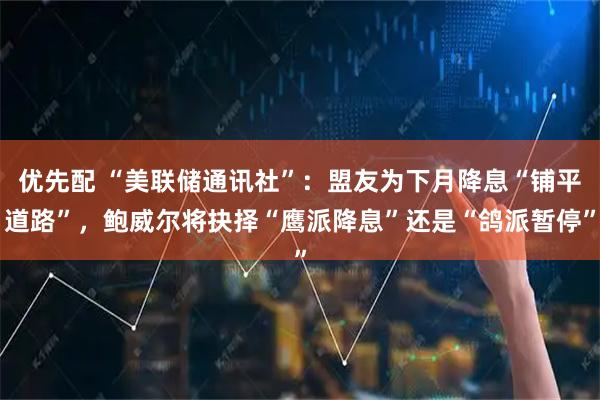 优先配 “美联储通讯社”：盟友为下月降息“铺平道路”，鲍威尔将抉择“鹰派降息”还是“鸽派暂停”