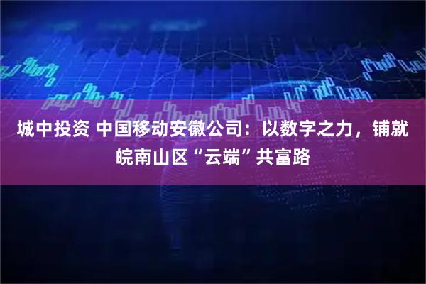 城中投资 中国移动安徽公司：以数字之力，铺就皖南山区“云端”共富路