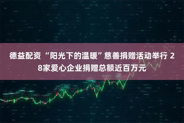 德益配资 “阳光下的温暖”慈善捐赠活动举行 28家爱心企业捐赠总额近百万元