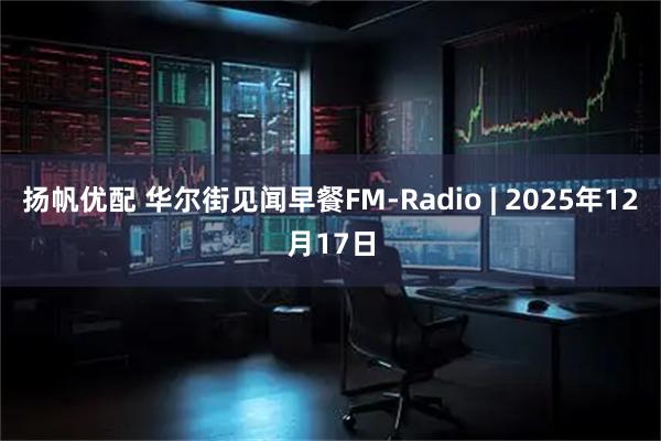 扬帆优配 华尔街见闻早餐FM-Radio | 2025年12月17日