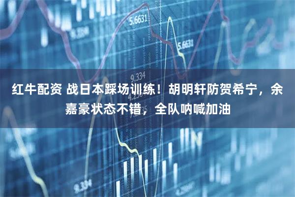 红牛配资 战日本踩场训练!胡明轩防贺希宁,余嘉豪状态不错,全队呐喊加油