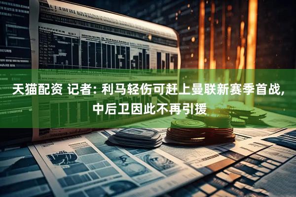 天猫配资 记者: 利马轻伤可赶上曼联新赛季首战, 中后卫因此不再引援