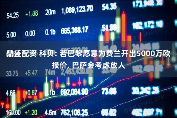 鼎盛配资 科贝: 若巴黎愿意为费兰开出5000万欧报价, 巴萨会考虑放人
