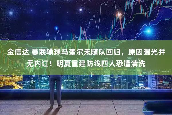 金信达 曼联输球马奎尔未随队回归，原因曝光并无内讧！明夏重建防线四人恐遭清洗